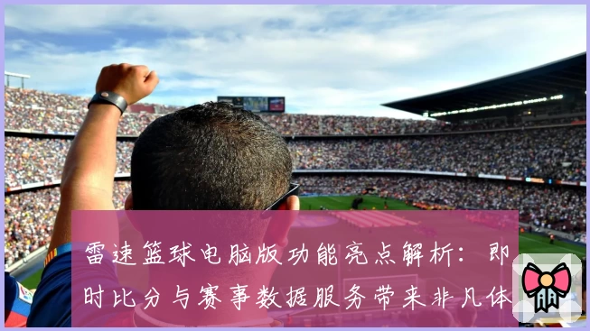 雷速篮球电脑版功能亮点解析：即时比分与赛事数据服务带来非凡体验