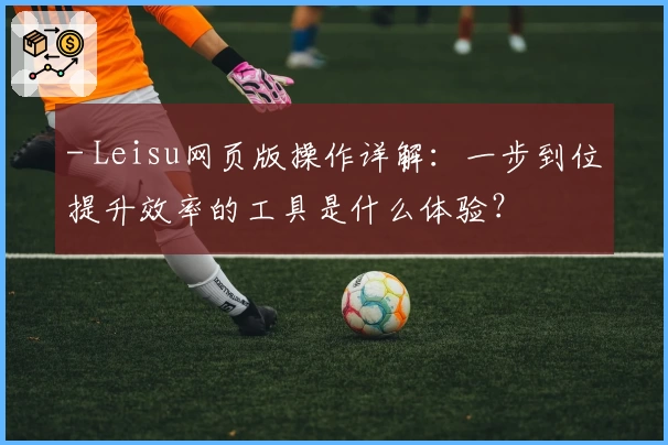 - Leisu网页版操作详解：一步到位提升效率的工具是什么体验？