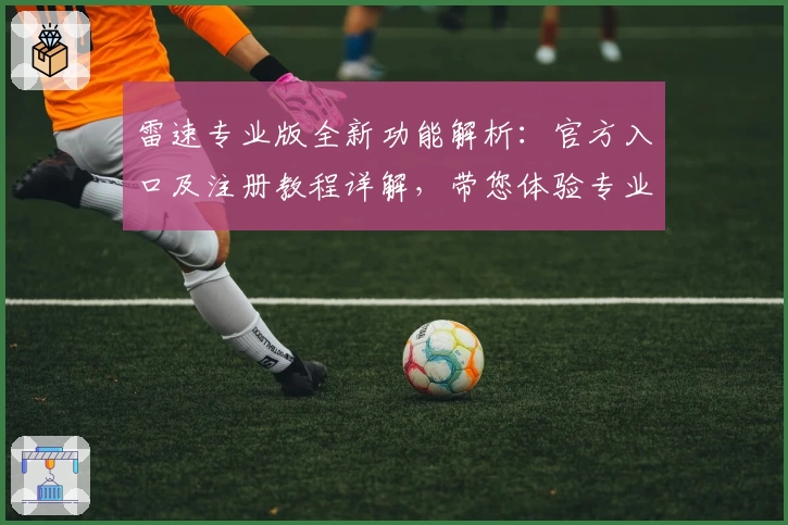 雷速专业版全新功能解析：官方入口及注册教程详解，带您体验专业数据分析魅力