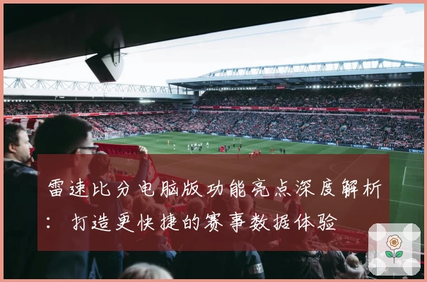 雷速比分电脑版功能亮点深度解析：打造更快捷的赛事数据体验