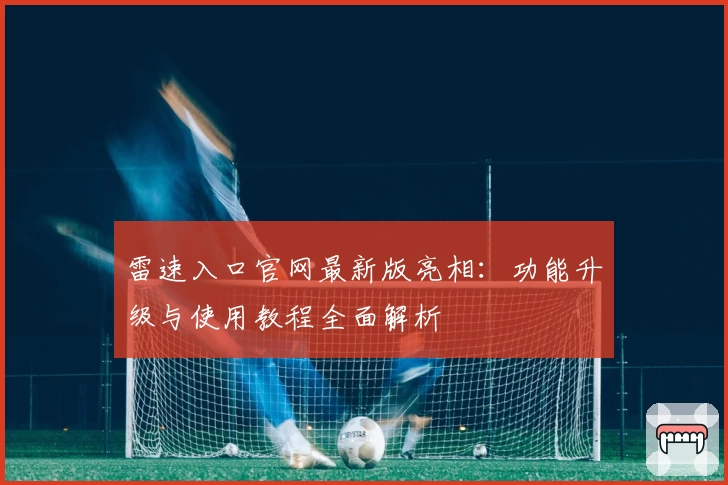 雷速入口官网最新版亮相：功能升级与使用教程全面解析