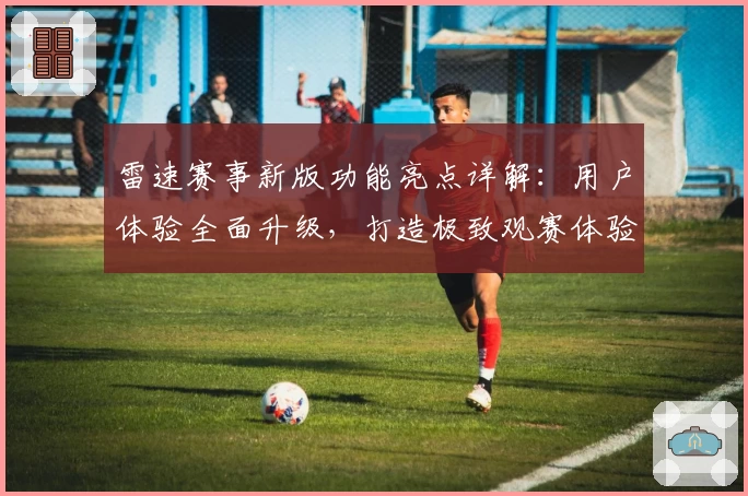 雷速赛事新版功能亮点详解：用户体验全面升级，打造极致观赛体验
