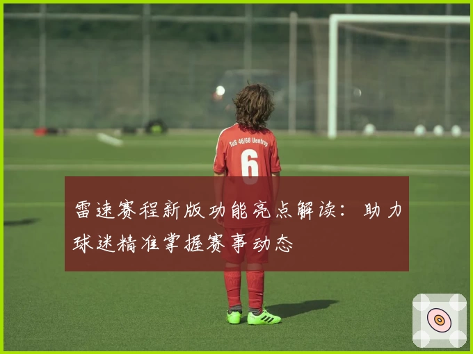 雷速赛程新版功能亮点解读：助力球迷精准掌握赛事动态
